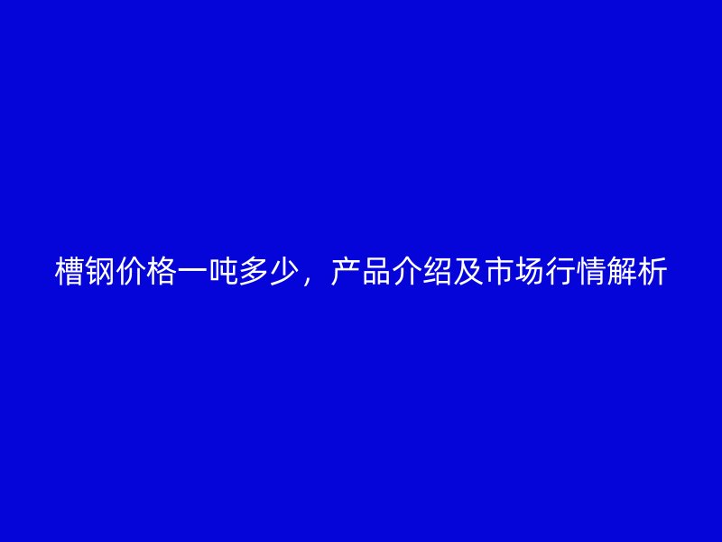 槽鋼價格一噸多少，產品介紹及市場行情解析