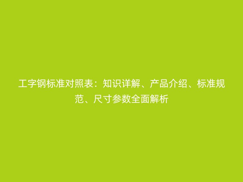 工字鋼標(biāo)準(zhǔn)對(duì)照表：知識(shí)詳解、產(chǎn)品介紹、標(biāo)準(zhǔn)規(guī)范、尺寸參數(shù)全面解析