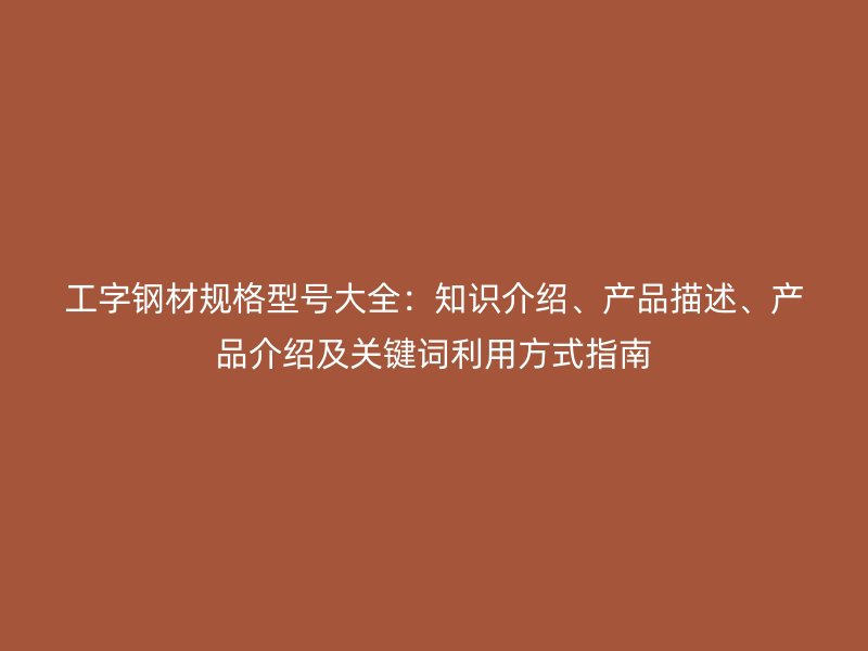 工字鋼材規(guī)格型號(hào)大全：知識(shí)介紹、產(chǎn)品描述、產(chǎn)品介紹及關(guān)鍵詞利用方式指南