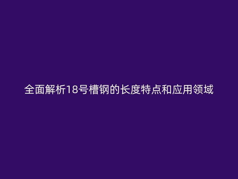 全面解析18號槽鋼的長度特點和應用領域