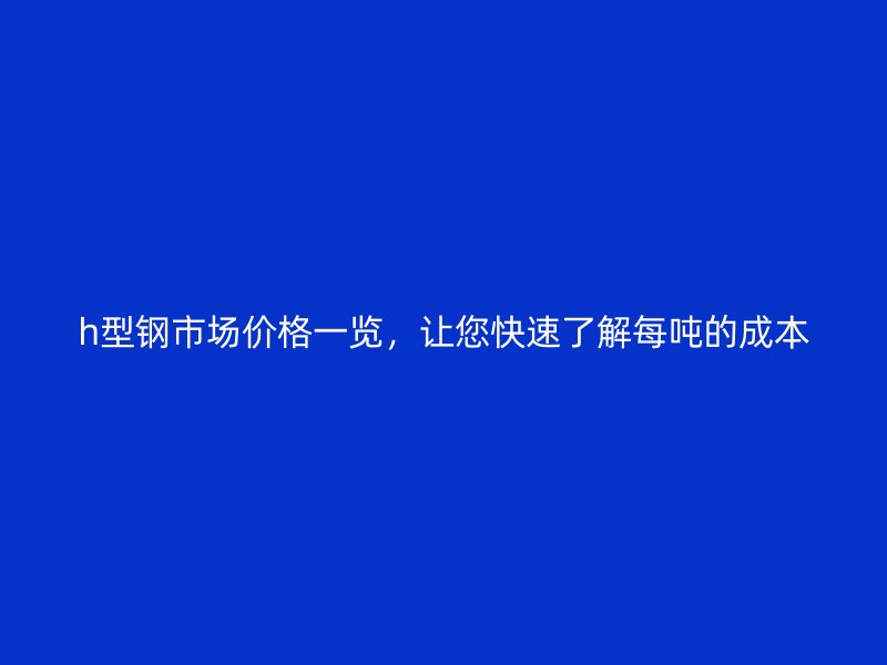 h型鋼市場(chǎng)價(jià)格一覽，讓您快速了解每噸的成本