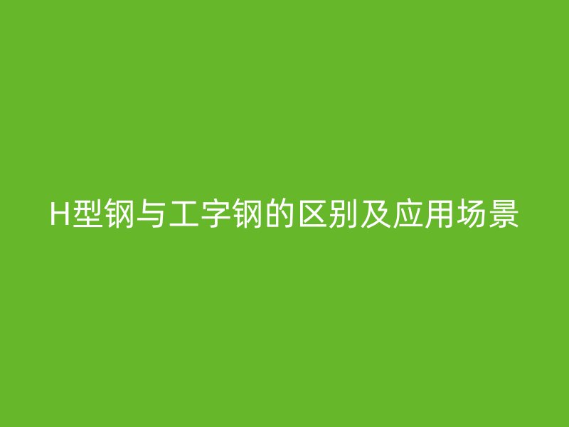 H型鋼與工字鋼的區別及應用場景