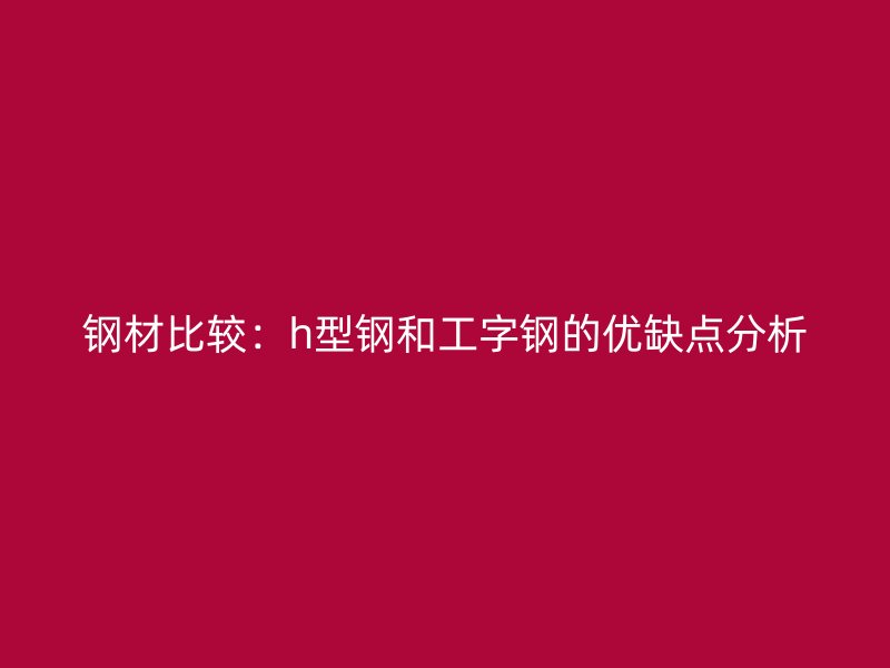 鋼材比較：h型鋼和工字鋼的優(yōu)缺點分析