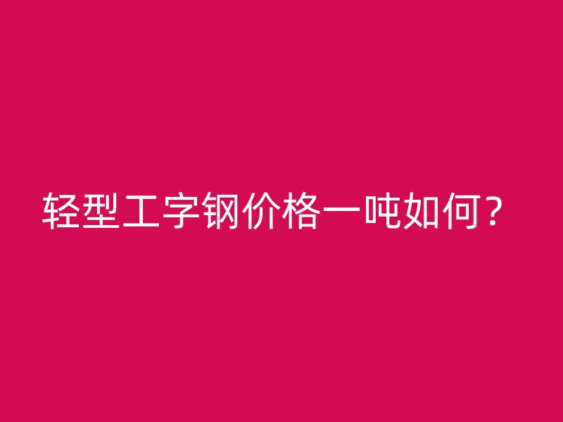 輕型工字鋼價格一噸如何？