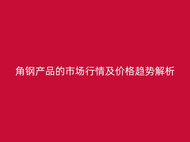 角鋼產品的市場行情及價格趨勢解析