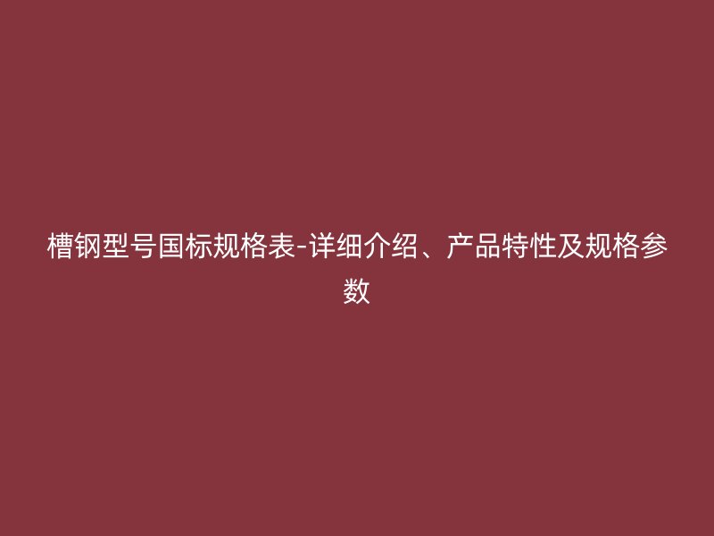 槽鋼型號國標規格表-詳細介紹、產品特性及規格參數
