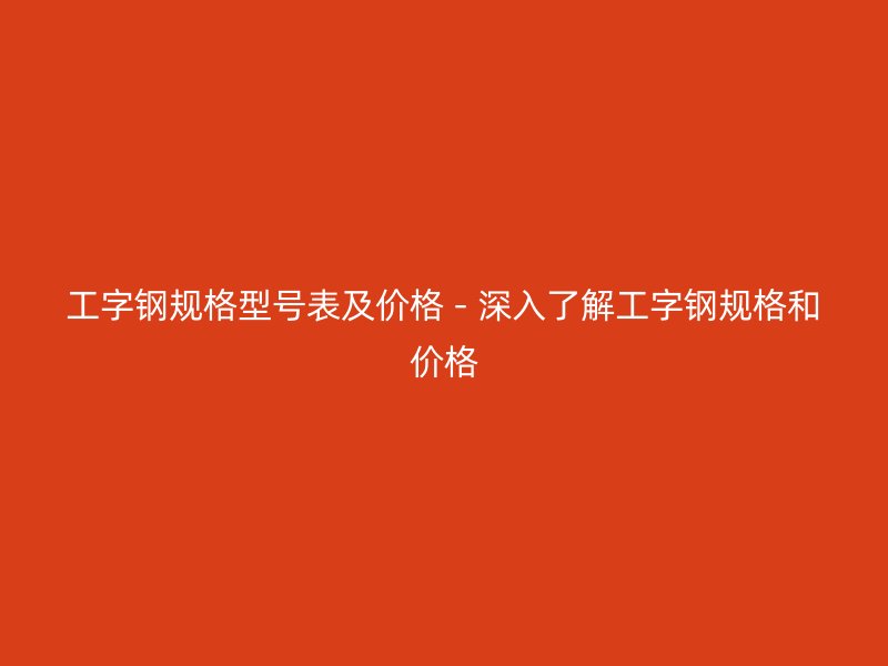 工字鋼規(guī)格型號(hào)表及價(jià)格 - 深入了解工字鋼規(guī)格和價(jià)格