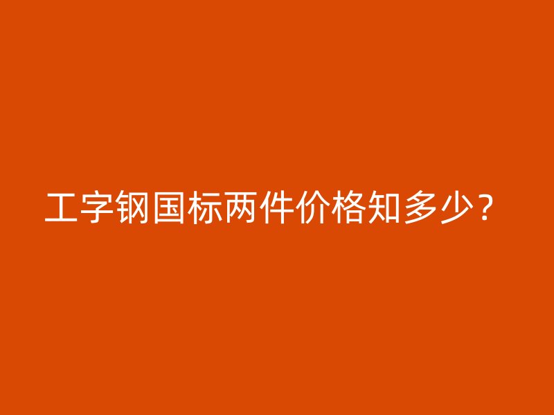 工字鋼國標兩件價格知多少？