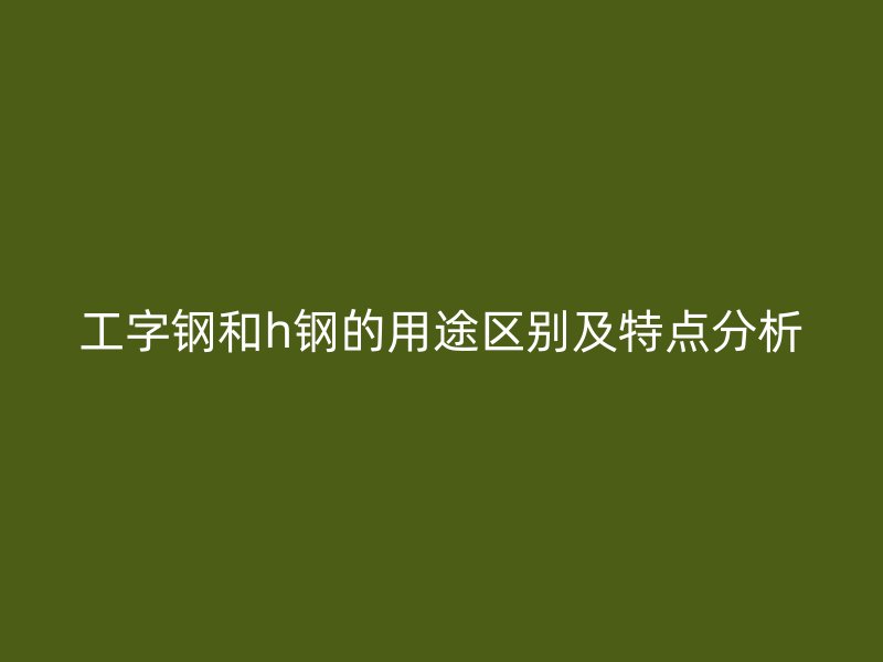 工字鋼和h鋼的用途區別及特點分析