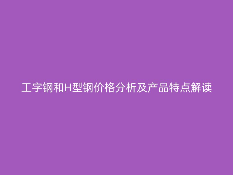 工字鋼和H型鋼價格分析及產(chǎn)品特點解讀