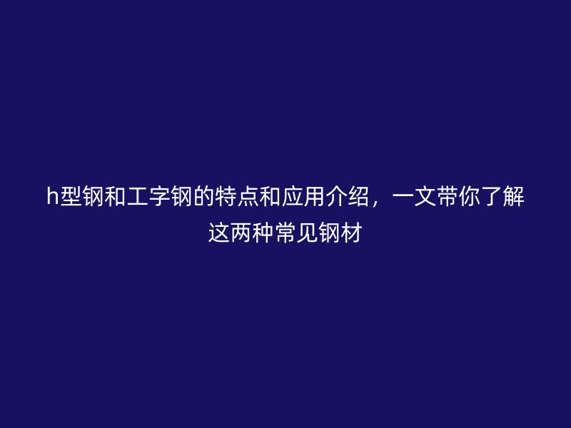 h型鋼和工字鋼的特點(diǎn)和應(yīng)用介紹，一文帶你了解這兩種常見鋼材