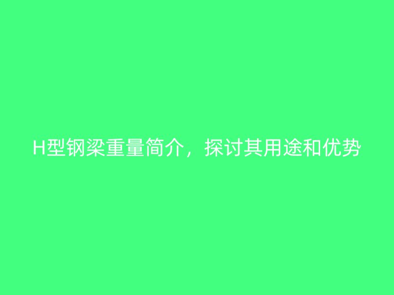 H型鋼梁重量簡(jiǎn)介，探討其用途和優(yōu)勢(shì)