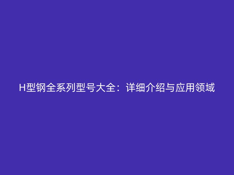 H型鋼全系列型號大全：詳細介紹與應(yīng)用領(lǐng)域