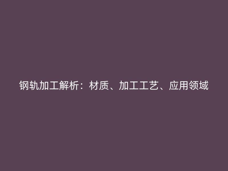 鋼軌加工解析：材質(zhì)、加工工藝、應(yīng)用領(lǐng)域