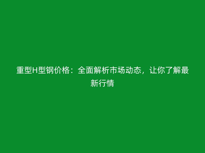 重型H型鋼價(jià)格：全面解析市場(chǎng)動(dòng)態(tài)，讓你了解最新行情