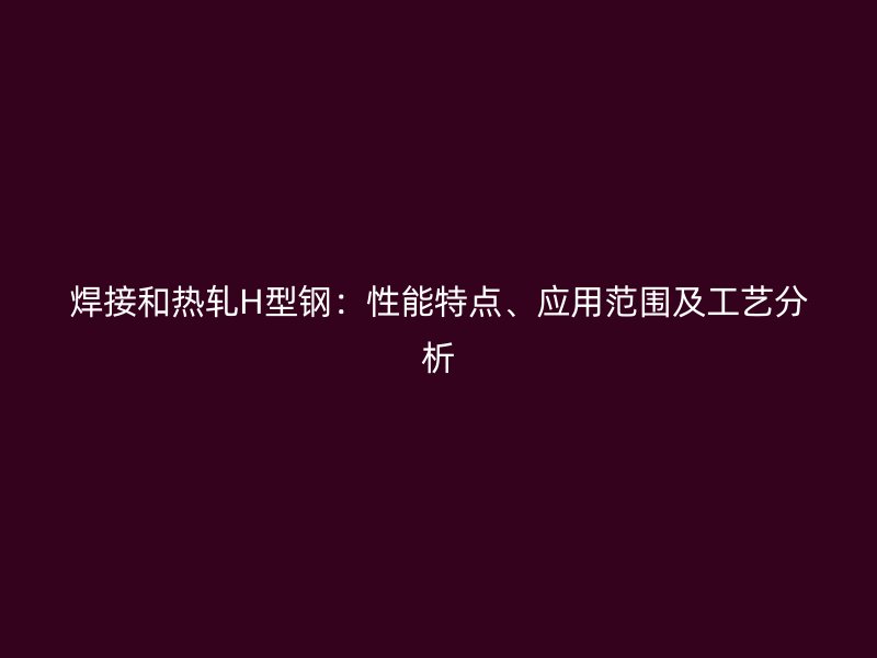 焊接和熱軋H型鋼：性能特點(diǎn)、應(yīng)用范圍及工藝分析