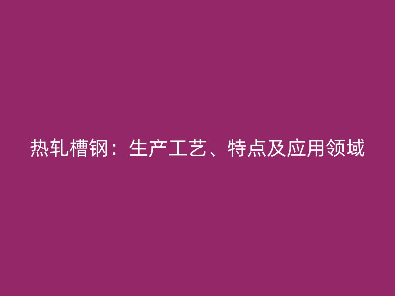 熱軋槽鋼：生產工藝、特點及應用領域