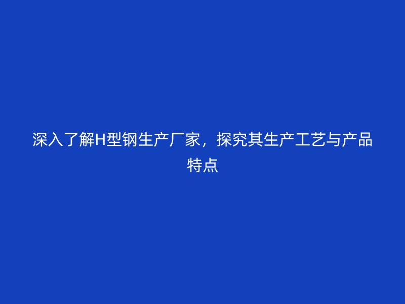 深入了解H型鋼生產廠家，探究其生產工藝與產品特點