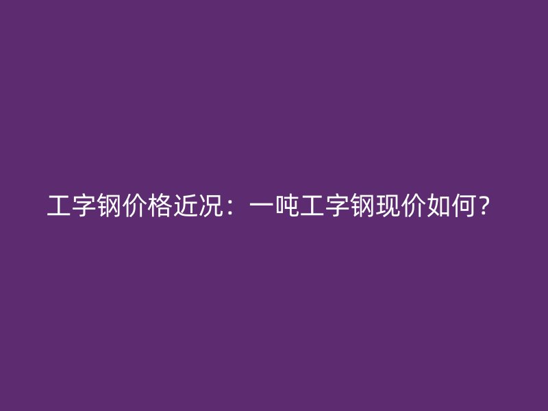 工字鋼價格近況：一噸工字鋼現價如何？