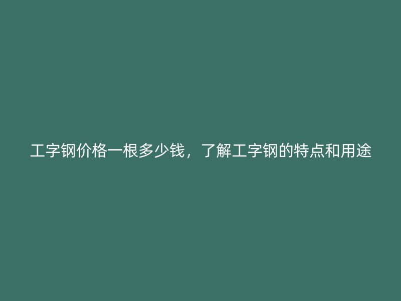 工字鋼價(jià)格一根多少錢，了解工字鋼的特點(diǎn)和用途