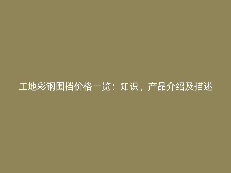 工地彩鋼圍擋價格一覽：知識、產品介紹及描述