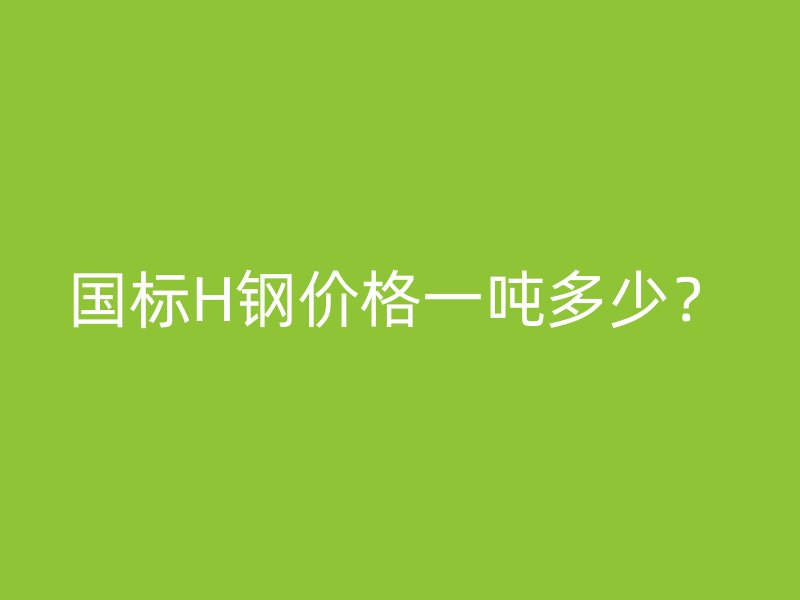 國(guó)標(biāo)H鋼價(jià)格一噸多少？
