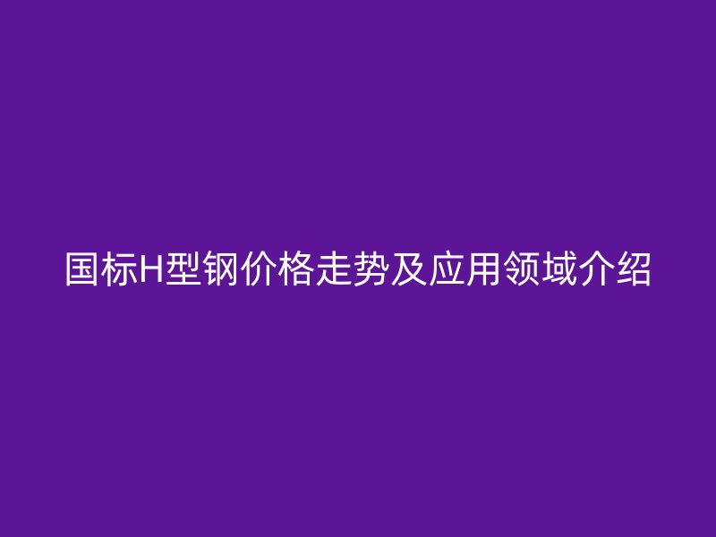 國標H型鋼價格走勢及應用領域介紹