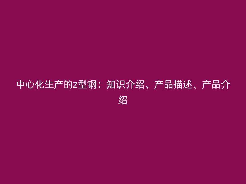 中心化生產(chǎn)的z型鋼：知識介紹、產(chǎn)品描述、產(chǎn)品介紹