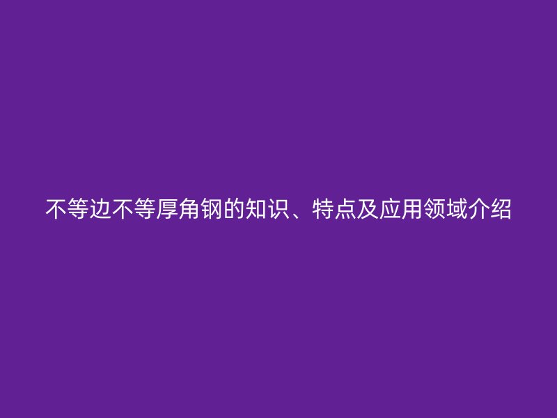 不等邊不等厚角鋼的知識、特點及應(yīng)用領(lǐng)域介紹