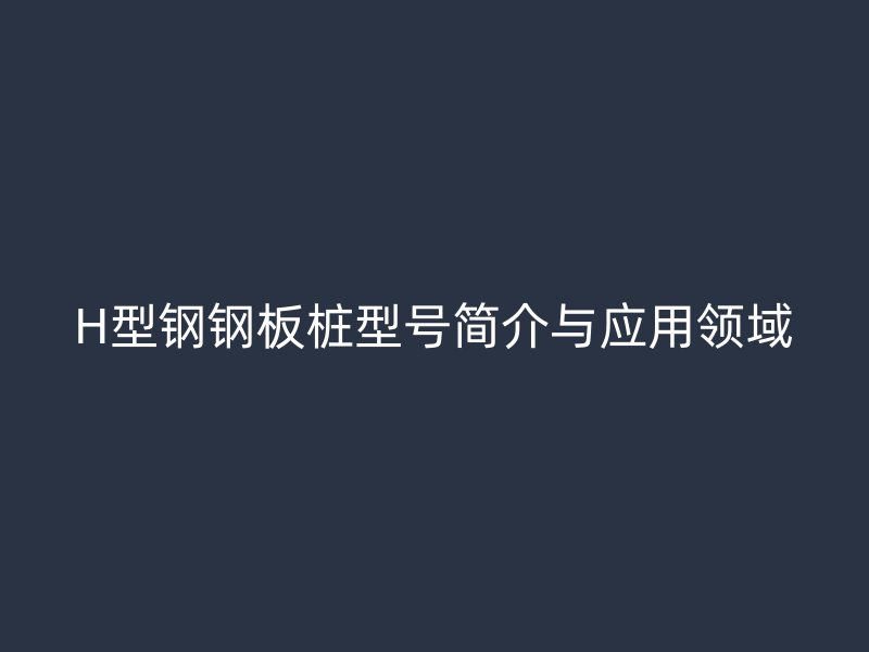 H型鋼鋼板樁型號簡介與應用領域