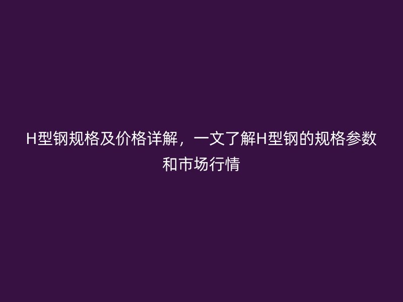 H型鋼規(guī)格及價格詳解，一文了解H型鋼的規(guī)格參數(shù)和市場行情
