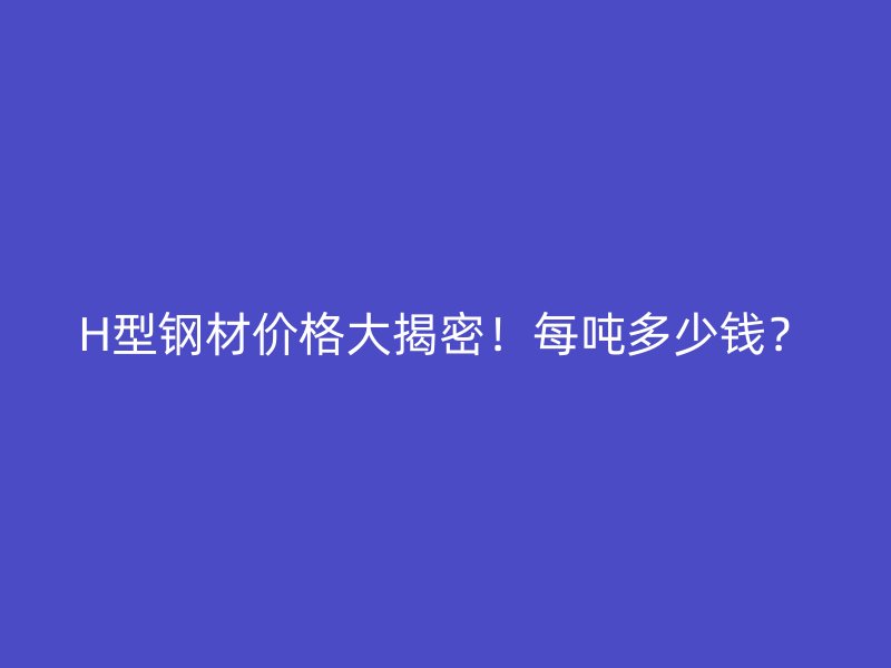 H型鋼材價(jià)格大揭密！每噸多少錢？