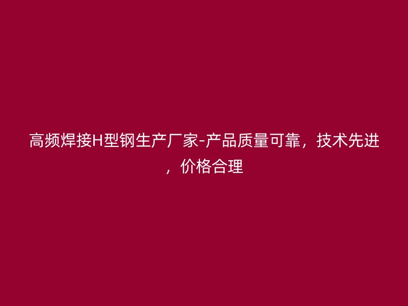 高頻焊接H型鋼生產廠家-產品質量可靠，技術先進，價格合理