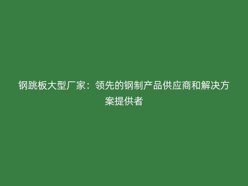 鋼跳板大型廠家：領先的鋼制產品供應商和解決方案提供者