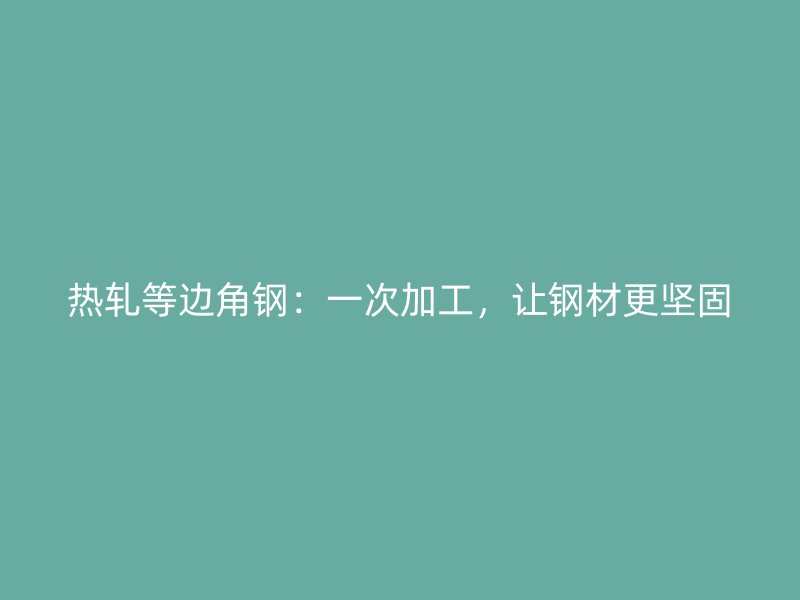 熱軋等邊角鋼：一次加工，讓鋼材更堅固