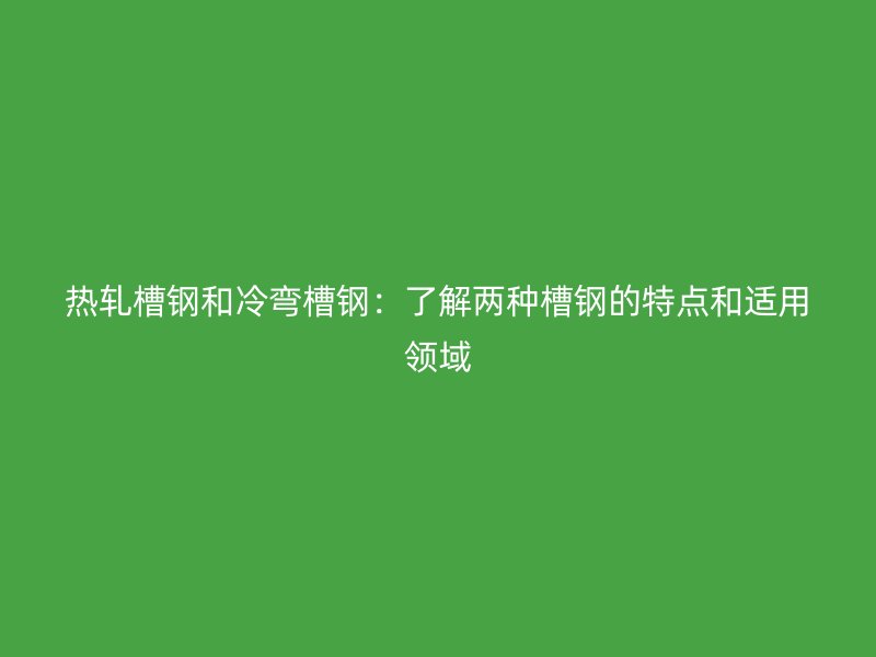 熱軋槽鋼和冷彎槽鋼：了解兩種槽鋼的特點和適用領域