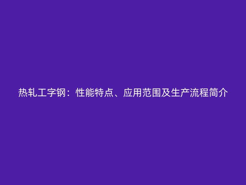 熱軋工字鋼：性能特點、應用范圍及生產流程簡介