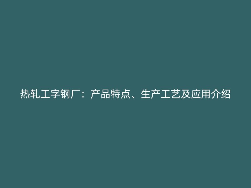 熱軋工字鋼廠：產(chǎn)品特點、生產(chǎn)工藝及應(yīng)用介紹