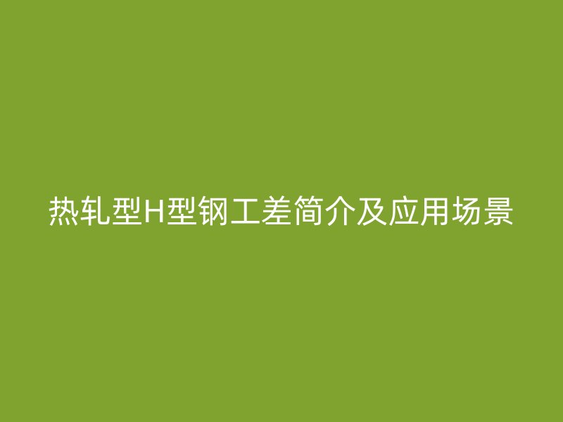 熱軋型H型鋼工差簡介及應用場景