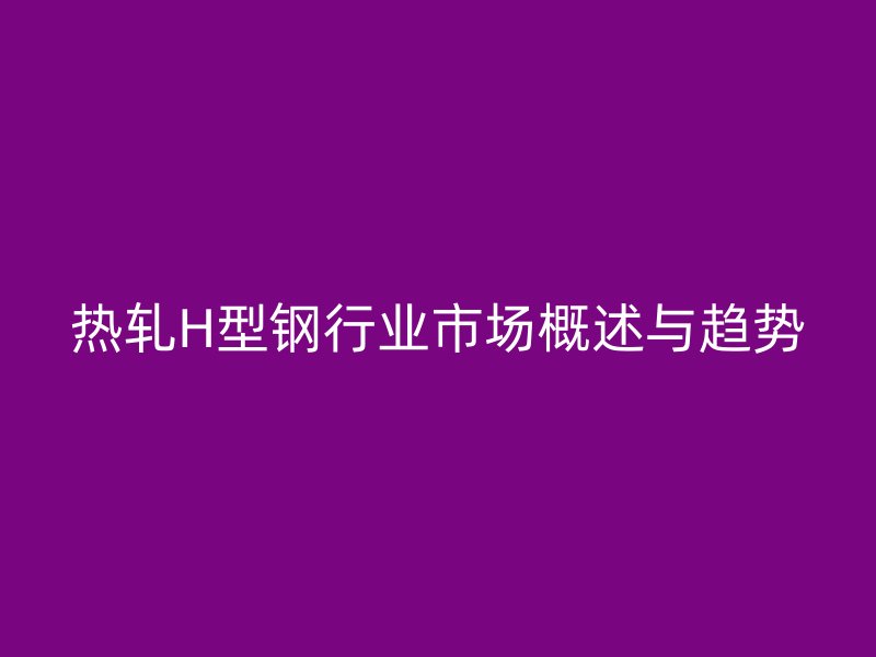 熱軋H型鋼行業市場概述與趨勢