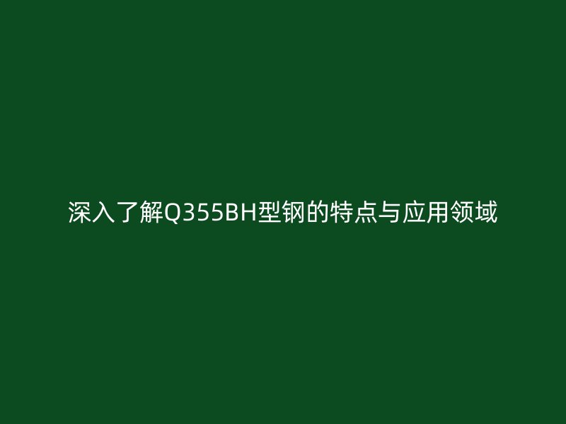 深入了解Q355BH型鋼的特點與應用領域