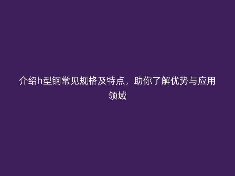 介紹h型鋼常見規格及特點，助你了解優勢與應用領域