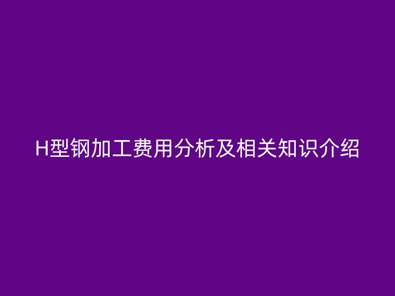 H型鋼加工費(fèi)用分析及相關(guān)知識(shí)介紹