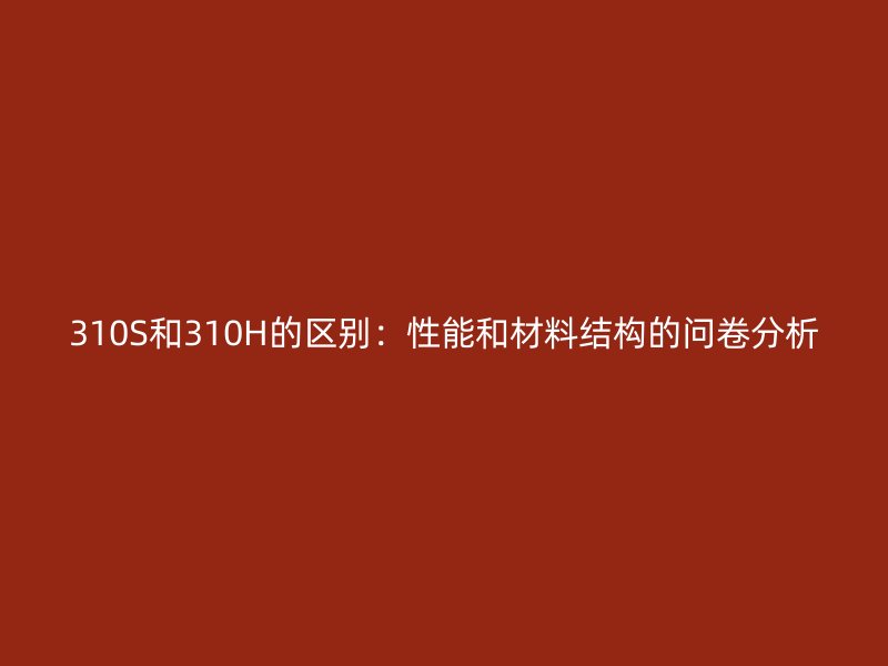 310S和310H的區別：性能和材料結構的問卷分析