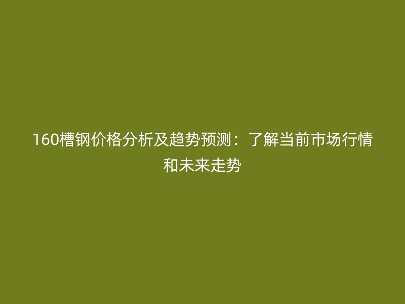 160槽鋼價格分析及趨勢預測：了解當前市場行情和未來走勢