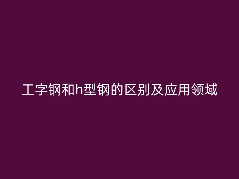 工字鋼和h型鋼的區別及應用領域