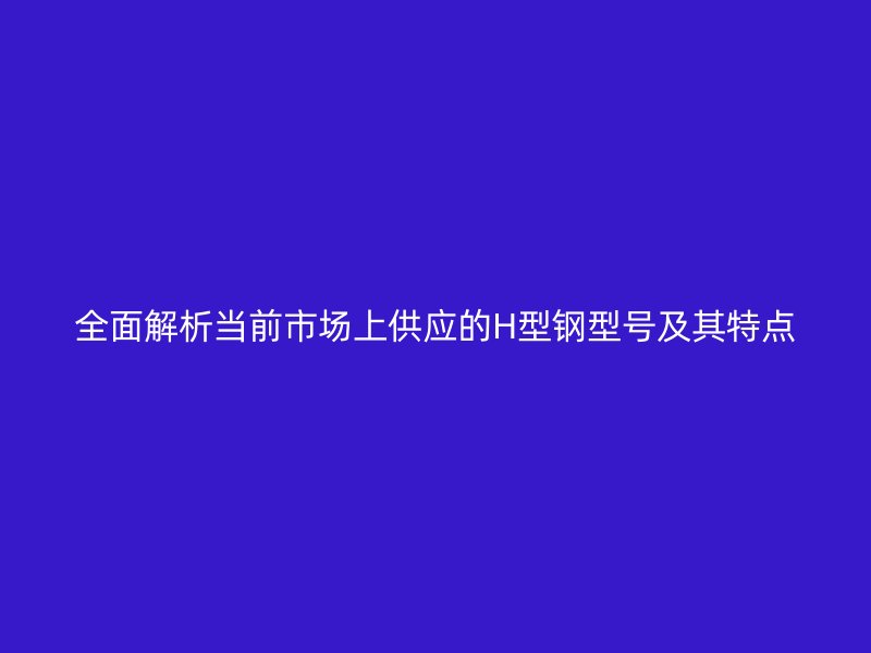 全面解析當前市場上供應的H型鋼型號及其特點