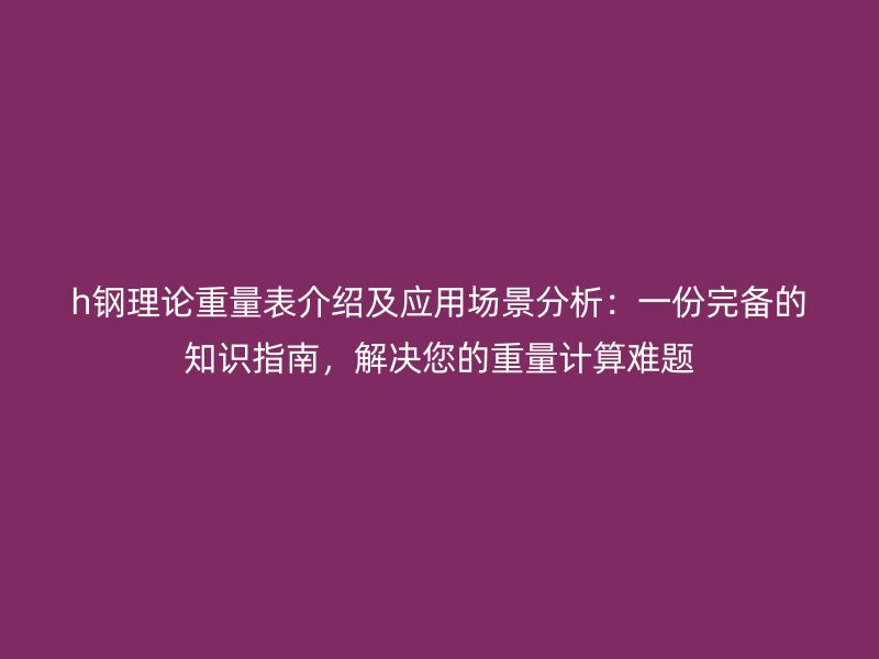 h鋼理論重量表介紹及應用場景分析：一份完備的知識指南，解決您的重量計算難題