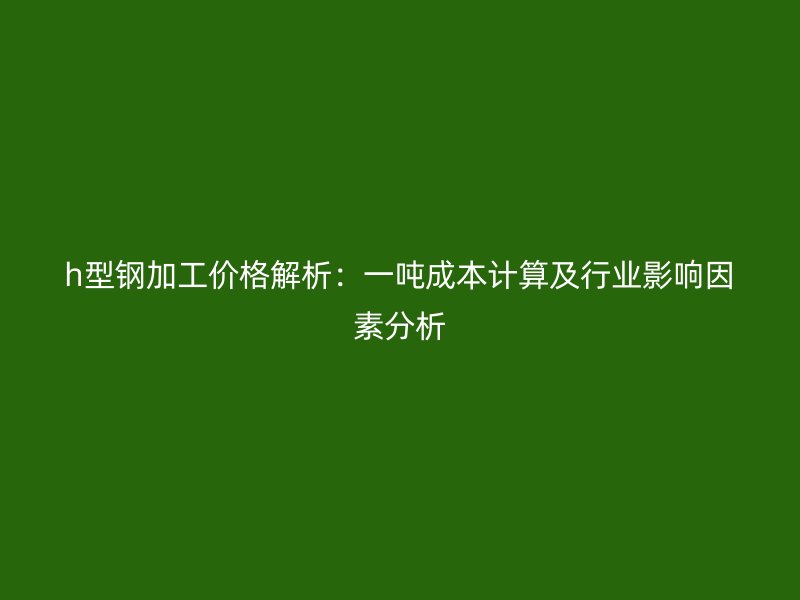 h型鋼加工價格解析：一噸成本計算及行業影響因素分析
