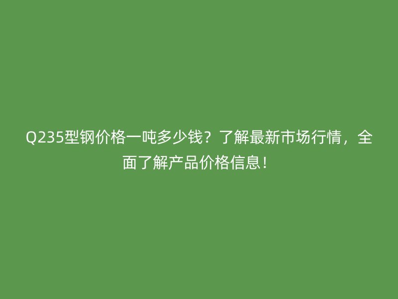 Q235型鋼價格一噸多少錢？了解最新市場行情，全面了解產品價格信息！